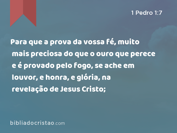 Para que a prova da vossa fé, muito mais preciosa do que o ouro que perece e é provado pelo fogo, se ache em louvor, e honra, e glória, na revelação de Jesus Cristo; - 1 Pedro 1:7