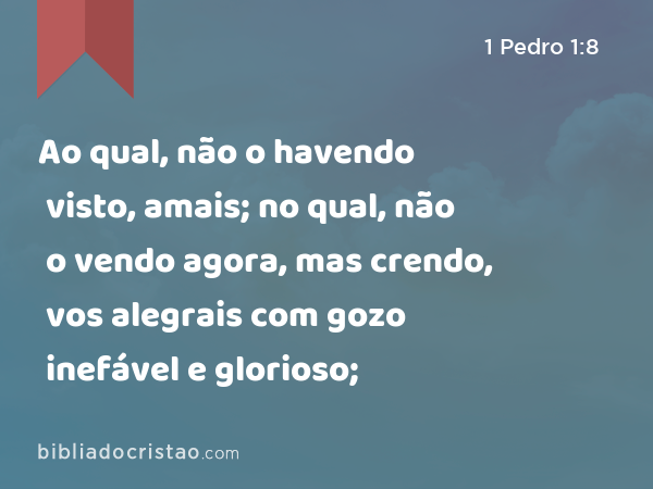 Ao qual, não o havendo visto, amais; no qual, não o vendo agora, mas crendo, vos alegrais com gozo inefável e glorioso; - 1 Pedro 1:8