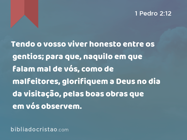 Tendo o vosso viver honesto entre os gentios; para que, naquilo em que falam mal de vós, como de malfeitores, glorifiquem a Deus no dia da visitação, pelas boas obras que em vós observem. - 1 Pedro 2:12