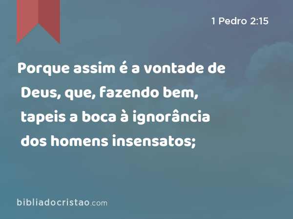 Porque assim é a vontade de Deus, que, fazendo bem, tapeis a boca à ignorância dos homens insensatos; - 1 Pedro 2:15