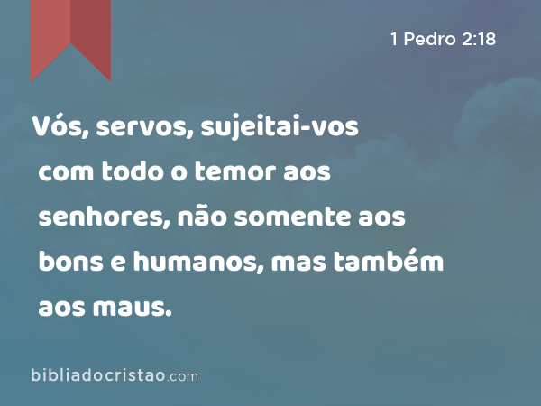 Vós, servos, sujeitai-vos com todo o temor aos senhores, não somente aos bons e humanos, mas também aos maus. - 1 Pedro 2:18