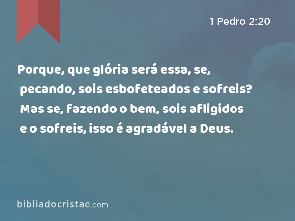 Porque, que glória será essa, se, pecando, sois esbofeteados e sofreis? Mas se, fazendo o bem, sois afligidos e o sofreis, isso é agradável a Deus. - 1 Pedro 2:20