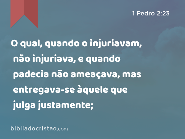 O qual, quando o injuriavam, não injuriava, e quando padecia não ameaçava, mas entregava-se àquele que julga justamente; - 1 Pedro 2:23