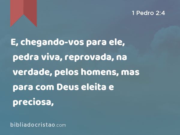 E, chegando-vos para ele, pedra viva, reprovada, na verdade, pelos homens, mas para com Deus eleita e preciosa, - 1 Pedro 2:4