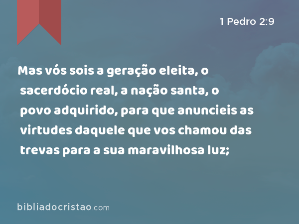 Mas vós sois a geração eleita, o sacerdócio real, a nação santa, o povo adquirido, para que anuncieis as virtudes daquele que vos chamou das trevas para a sua maravilhosa luz; - 1 Pedro 2:9