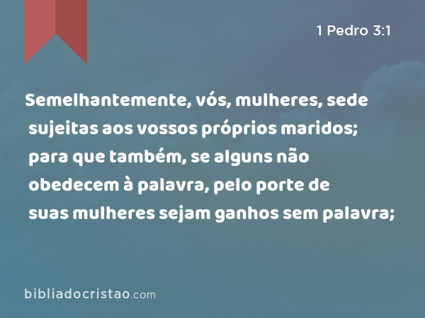 Semelhantemente, vós, mulheres, sede sujeitas aos vossos próprios maridos; para que também, se alguns não obedecem à palavra, pelo porte de suas mulheres sejam ganhos sem palavra; - 1 Pedro 3:1