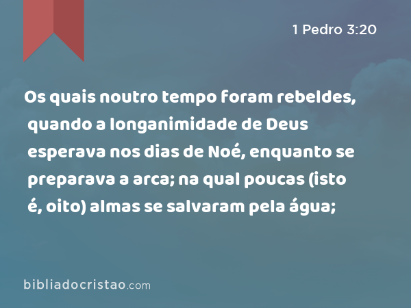 Os quais noutro tempo foram rebeldes, quando a longanimidade de Deus esperava nos dias de Noé, enquanto se preparava a arca; na qual poucas (isto é, oito) almas se salvaram pela água; - 1 Pedro 3:20