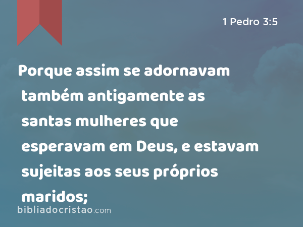 Porque assim se adornavam também antigamente as santas mulheres que esperavam em Deus, e estavam sujeitas aos seus próprios maridos; - 1 Pedro 3:5