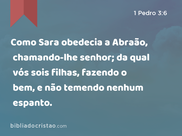 Como Sara obedecia a Abraão, chamando-lhe senhor; da qual vós sois filhas, fazendo o bem, e não temendo nenhum espanto. - 1 Pedro 3:6