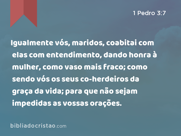 Igualmente vós, maridos, coabitai com elas com entendimento, dando honra à mulher, como vaso mais fraco; como sendo vós os seus co-herdeiros da graça da vida; para que não sejam impedidas as vossas orações. - 1 Pedro 3:7