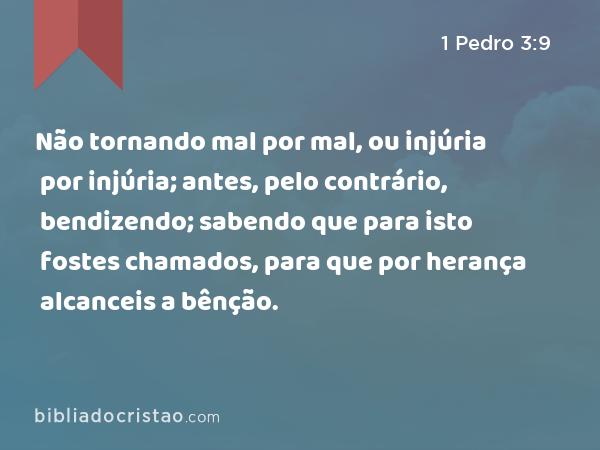 Não tornando mal por mal, ou injúria por injúria; antes, pelo contrário, bendizendo; sabendo que para isto fostes chamados, para que por herança alcanceis a bênção. - 1 Pedro 3:9