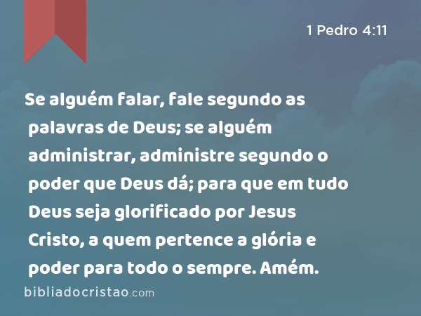 Se alguém falar, fale segundo as palavras de Deus; se alguém administrar, administre segundo o poder que Deus dá; para que em tudo Deus seja glorificado por Jesus Cristo, a quem pertence a glória e poder para todo o sempre. Amém. - 1 Pedro 4:11