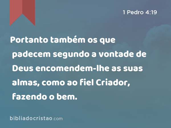 Portanto também os que padecem segundo a vontade de Deus encomendem-lhe as suas almas, como ao fiel Criador, fazendo o bem. - 1 Pedro 4:19