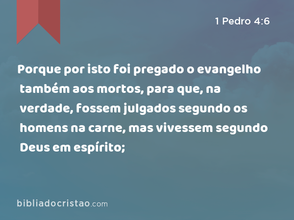 Porque por isto foi pregado o evangelho também aos mortos, para que, na verdade, fossem julgados segundo os homens na carne, mas vivessem segundo Deus em espírito; - 1 Pedro 4:6