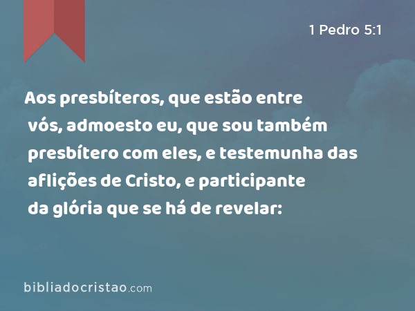 Aos presbíteros, que estão entre vós, admoesto eu, que sou também presbítero com eles, e testemunha das aflições de Cristo, e participante da glória que se há de revelar: - 1 Pedro 5:1