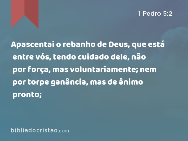 Apascentai o rebanho de Deus, que está entre vós, tendo cuidado dele, não por força, mas voluntariamente; nem por torpe ganância, mas de ânimo pronto; - 1 Pedro 5:2