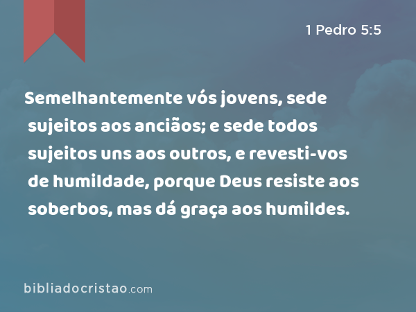 Semelhantemente vós jovens, sede sujeitos aos anciãos; e sede todos sujeitos uns aos outros, e revesti-vos de humildade, porque Deus resiste aos soberbos, mas dá graça aos humildes. - 1 Pedro 5:5