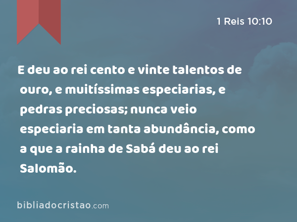 E deu ao rei cento e vinte talentos de ouro, e muitíssimas especiarias, e pedras preciosas; nunca veio especiaria em tanta abundância, como a que a rainha de Sabá deu ao rei Salomão. - 1 Reis 10:10