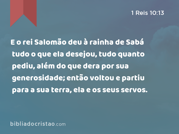 E o rei Salomão deu à rainha de Sabá tudo o que ela desejou, tudo quanto pediu, além do que dera por sua generosidade; então voltou e partiu para a sua terra, ela e os seus servos. - 1 Reis 10:13