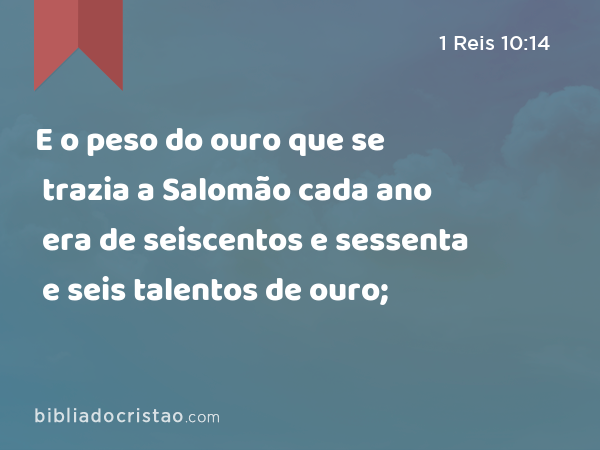 E o peso do ouro que se trazia a Salomão cada ano era de seiscentos e sessenta e seis talentos de ouro; - 1 Reis 10:14