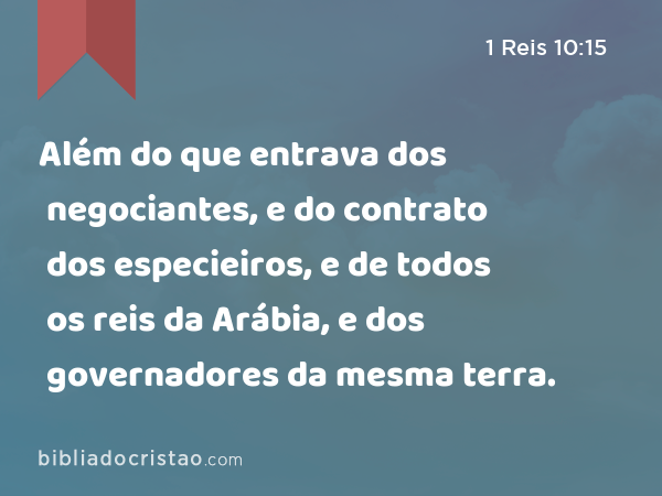 Além do que entrava dos negociantes, e do contrato dos especieiros, e de todos os reis da Arábia, e dos governadores da mesma terra. - 1 Reis 10:15