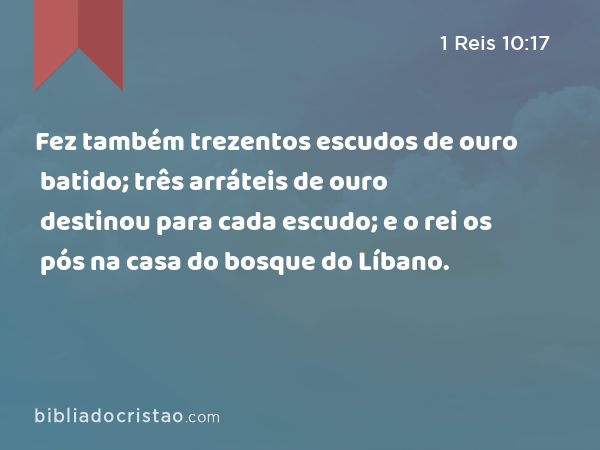 Fez também trezentos escudos de ouro batido; três arráteis de ouro destinou para cada escudo; e o rei os pós na casa do bosque do Líbano. - 1 Reis 10:17