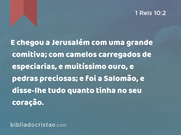 E chegou a Jerusalém com uma grande comitiva; com camelos carregados de especiarias, e muitíssimo ouro, e pedras preciosas; e foi a Salomão, e disse-lhe tudo quanto tinha no seu coração. - 1 Reis 10:2