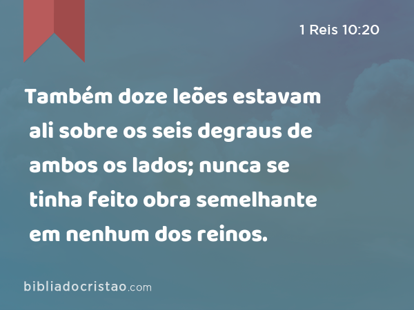 Também doze leões estavam ali sobre os seis degraus de ambos os lados; nunca se tinha feito obra semelhante em nenhum dos reinos. - 1 Reis 10:20