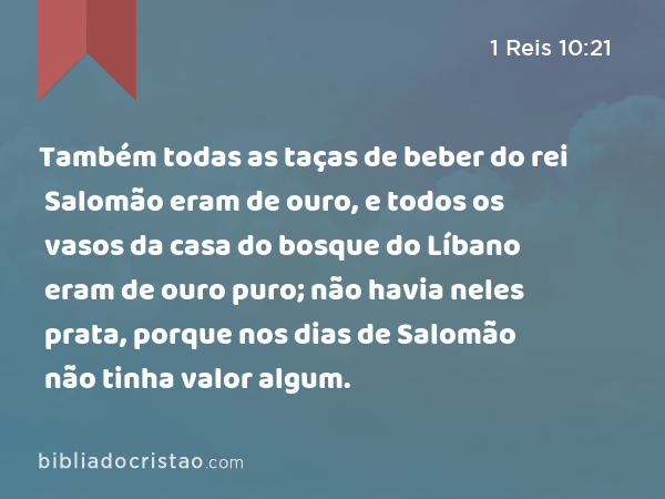 Também todas as taças de beber do rei Salomão eram de ouro, e todos os vasos da casa do bosque do Líbano eram de ouro puro; não havia neles prata, porque nos dias de Salomão não tinha valor algum. - 1 Reis 10:21