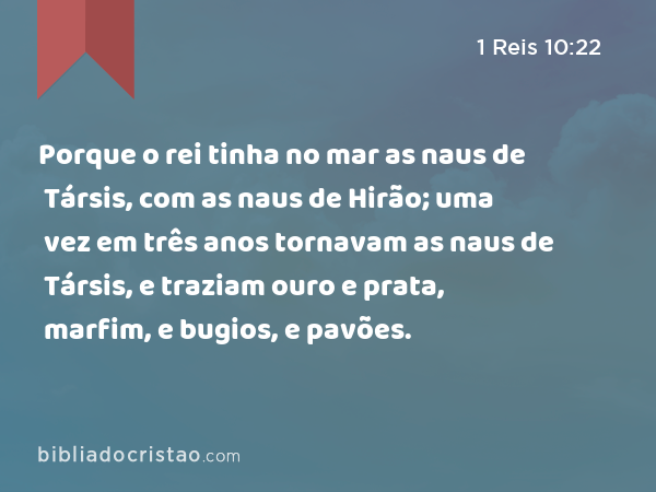 Porque o rei tinha no mar as naus de Társis, com as naus de Hirão; uma vez em três anos tornavam as naus de Társis, e traziam ouro e prata, marfim, e bugios, e pavões. - 1 Reis 10:22