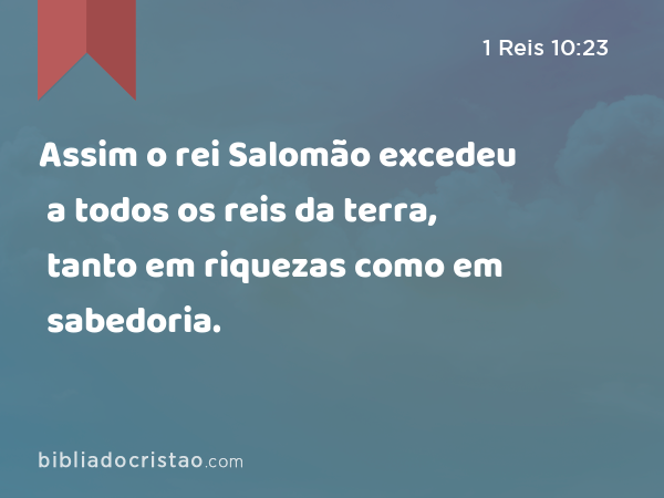 Assim o rei Salomão excedeu a todos os reis da terra, tanto em riquezas como em sabedoria. - 1 Reis 10:23