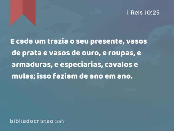 E cada um trazia o seu presente, vasos de prata e vasos de ouro, e roupas, e armaduras, e especiarias, cavalos e mulas; isso faziam de ano em ano. - 1 Reis 10:25