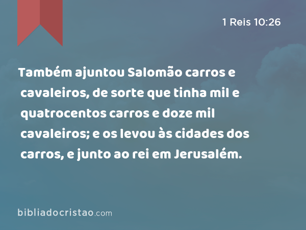 Também ajuntou Salomão carros e cavaleiros, de sorte que tinha mil e quatrocentos carros e doze mil cavaleiros; e os levou às cidades dos carros, e junto ao rei em Jerusalém. - 1 Reis 10:26