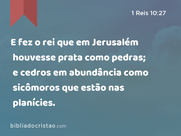 E fez o rei que em Jerusalém houvesse prata como pedras; e cedros em abundância como sicômoros que estão nas planícies. - 1 Reis 10:27