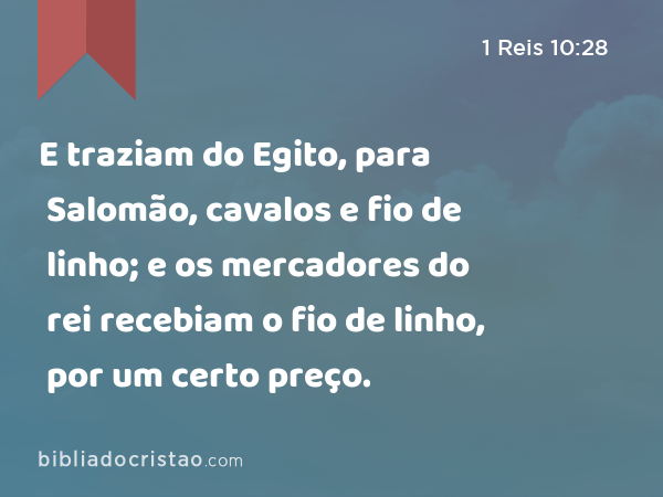 E traziam do Egito, para Salomão, cavalos e fio de linho; e os mercadores do rei recebiam o fio de linho, por um certo preço. - 1 Reis 10:28