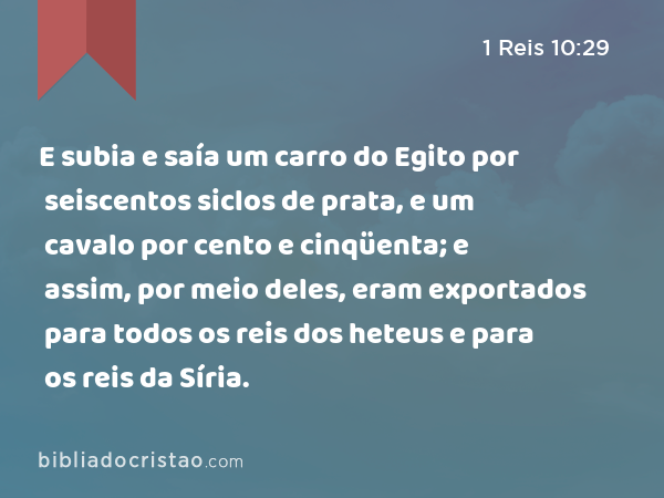 E subia e saía um carro do Egito por seiscentos siclos de prata, e um cavalo por cento e cinqüenta; e assim, por meio deles, eram exportados para todos os reis dos heteus e para os reis da Síria. - 1 Reis 10:29