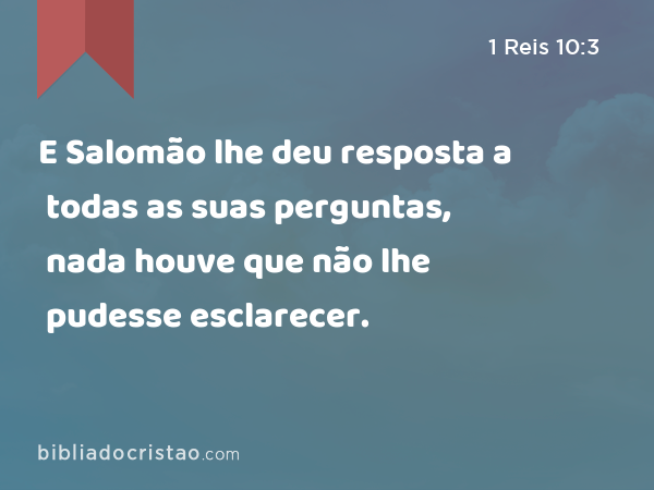 E Salomão lhe deu resposta a todas as suas perguntas, nada houve que não lhe pudesse esclarecer. - 1 Reis 10:3