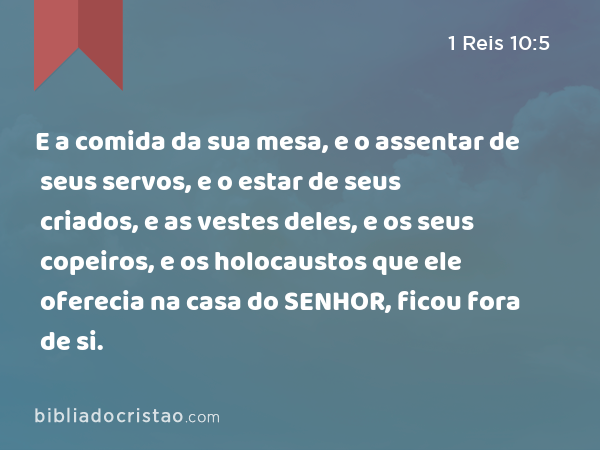 E a comida da sua mesa, e o assentar de seus servos, e o estar de seus criados, e as vestes deles, e os seus copeiros, e os holocaustos que ele oferecia na casa do SENHOR, ficou fora de si. - 1 Reis 10:5