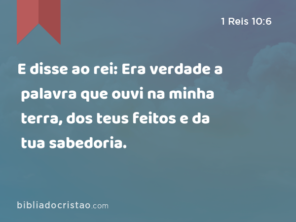 E disse ao rei: Era verdade a palavra que ouvi na minha terra, dos teus feitos e da tua sabedoria. - 1 Reis 10:6