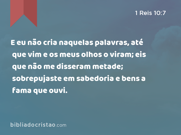 E eu não cria naquelas palavras, até que vim e os meus olhos o viram; eis que não me disseram metade; sobrepujaste em sabedoria e bens a fama que ouvi. - 1 Reis 10:7