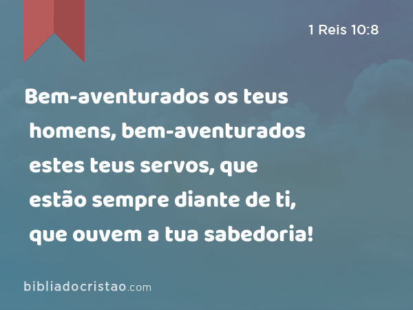 Bem-aventurados os teus homens, bem-aventurados estes teus servos, que estão sempre diante de ti, que ouvem a tua sabedoria! - 1 Reis 10:8