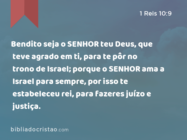 Bendito seja o SENHOR teu Deus, que teve agrado em ti, para te pôr no trono de Israel; porque o SENHOR ama a Israel para sempre, por isso te estabeleceu rei, para fazeres juízo e justiça. - 1 Reis 10:9