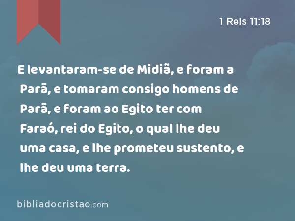 E levantaram-se de Midiã, e foram a Parã, e tomaram consigo homens de Parã, e foram ao Egito ter com Faraó, rei do Egito, o qual lhe deu uma casa, e lhe prometeu sustento, e lhe deu uma terra. - 1 Reis 11:18