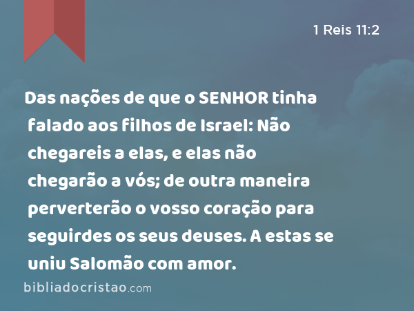 Das nações de que o SENHOR tinha falado aos filhos de Israel: Não chegareis a elas, e elas não chegarão a vós; de outra maneira perverterão o vosso coração para seguirdes os seus deuses. A estas se uniu Salomão com amor. - 1 Reis 11:2