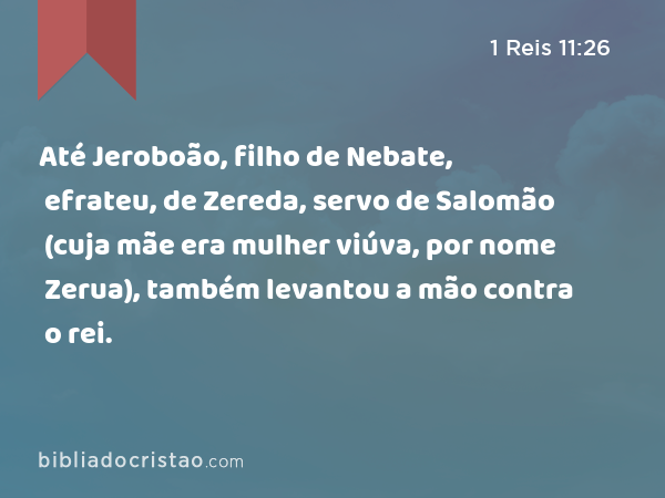 Até Jeroboão, filho de Nebate, efrateu, de Zereda, servo de Salomão (cuja mãe era mulher viúva, por nome Zerua), também levantou a mão contra o rei. - 1 Reis 11:26