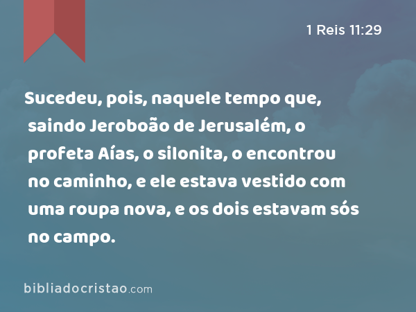 Sucedeu, pois, naquele tempo que, saindo Jeroboão de Jerusalém, o profeta Aías, o silonita, o encontrou no caminho, e ele estava vestido com uma roupa nova, e os dois estavam sós no campo. - 1 Reis 11:29