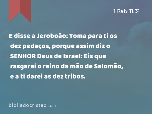 E disse a Jeroboão: Toma para ti os dez pedaços, porque assim diz o SENHOR Deus de Israel: Eis que rasgarei o reino da mão de Salomão, e a ti darei as dez tribos. - 1 Reis 11:31