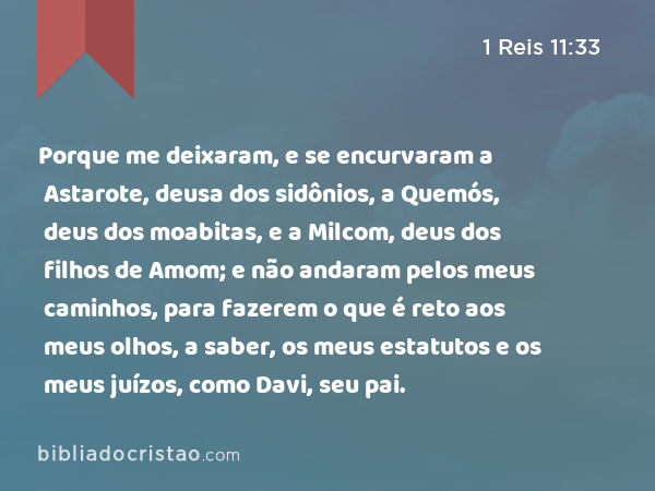 Porque me deixaram, e se encurvaram a Astarote, deusa dos sidônios, a Quemós, deus dos moabitas, e a Milcom, deus dos filhos de Amom; e não andaram pelos meus caminhos, para fazerem o que é reto aos meus olhos, a saber, os meus estatutos e os meus juízos, como Davi, seu pai. - 1 Reis 11:33