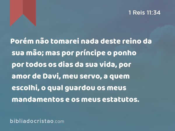 Porém não tomarei nada deste reino da sua mão; mas por príncipe o ponho por todos os dias da sua vida, por amor de Davi, meu servo, a quem escolhi, o qual guardou os meus mandamentos e os meus estatutos. - 1 Reis 11:34