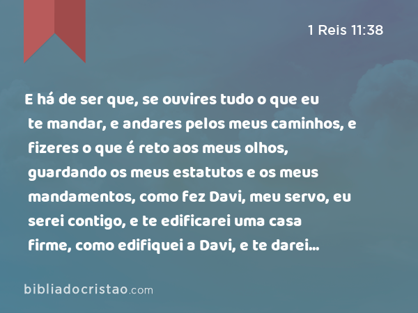 E há de ser que, se ouvires tudo o que eu te mandar, e andares pelos meus caminhos, e fizeres o que é reto aos meus olhos, guardando os meus estatutos e os meus mandamentos, como fez Davi, meu servo, eu serei contigo, e te edificarei uma casa firme, como edifiquei a Davi, e te darei Israel. - 1 Reis 11:38